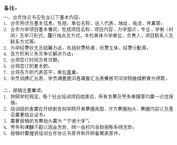 文本框: 备注：一、合作协议书应包含以下基本内容：1.	合作所涉及基本信息：包括：单位名称、法人代表、地址、电话、传真等；2.	合作办学项目基本情况：包括项目名称、项目内容、办学层次、专业、学制（时间）及学习形式，履行地点及方式，本校具体办学单位、负责人、项目联系人及联系方式等；3.	办学经费收支及结算办法：包括收费标准、收费主体、经费分配等；4.	各方权利义务及争议解决办法；5.	合同签订时间及有效期；6.	合同签订的复本数；7.	合同各方的代表签字、单位盖章；8.	学员成绩汇总表、学员满意度问卷调查汇总表模板可问学院继续教育办领取。二、报销注意事项：1.	按照学校规定，每个社会培训项目结束后，所有发票及劳务单据等均需一次性报销；2.	培训组织者需在开班前告知学院开具票据类型、对方票据抬头、票据内容以及是否需要结业证书；3.	需要报销的发票抬头需为“宁波大学”；4.	劳务和课酬不能以现金发放，统一由校内自助报账系统发放；5.	报销时需提供培训合作协议书原件和开班备案表原件。